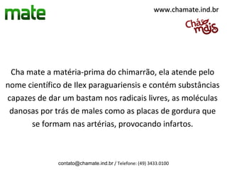 www.chamate.ind.br




 Cha mate a matéria-prima do chimarrão, ela atende pelo
nome científico de Ilex paraguariensis e contém substâncias
capazes de dar um bastam nos radicais livres, as moléculas
 danosas por trás de males como as placas de gordura que
      se formam nas artérias, provocando infartos.



              contato@chamate.ind.br / Telefone: (49) 3433.0100
 
