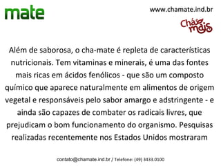 www.chamate.ind.br




 Além de saborosa, o cha-mate é repleta de características
 nutricionais. Tem vitaminas e minerais, é uma das fontes
   mais ricas em ácidos fenólicos - que são um composto
químico que aparece naturalmente em alimentos de origem
vegetal e responsáveis pelo sabor amargo e adstringente - e
    ainda são capazes de combater os radicais livres, que
prejudicam o bom funcionamento do organismo. Pesquisas
  realizadas recentemente nos Estados Unidos mostraram

              contato@chamate.ind.br / Telefone: (49) 3433.0100
 