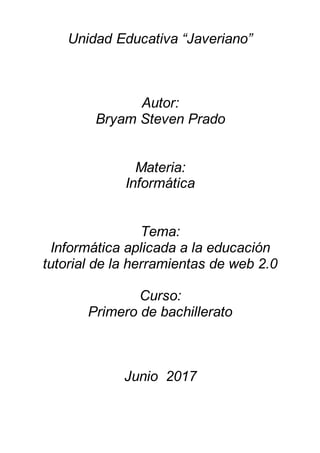 Unidad Educativa “Javeriano”
Autor:
Bryam Steven Prado
Materia:
Informática
Tema:
Informática aplicada a la educación
tutorial de la herramientas de web 2.0
Curso:
Primero de bachillerato
Junio 2017
 