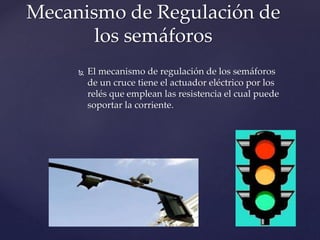 Mecanismo de Regulación de 
los semáforos 
 El mecanismo de regulación de los semáforos 
de un cruce tiene el actuador eléctrico por los 
relés que emplean las resistencia el cual puede 
soportar la corriente. 
 