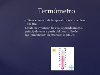 Termómetro 
 Tiene el sensor de temperatura sea caliente o 
sea fría. 
Desde su invención ha evolucionado mucho, 
principalmente a partir del desarrollo de 
los termómetros electrónicos digitales. 
 