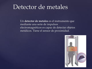 Detector de metales 
Un detector de metales es el instrumento que 
mediante una serie de impulsos 
electromagnéticos es capaz de detectar objetos 
metálicos. Tiene el sensor de proximidad. 
 