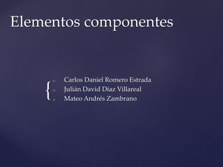Elementos componentes 
{ 
o Carlos Daniel Romero Estrada 
o Julián David Díaz Villareal 
o Mateo Andrés Zambrano 
 