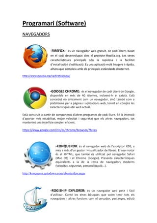 Programari (Software)
NAVEGADORS


                      -FIREFOX: és un navegador web gratuït, de codi obert, basat
                      en el codi desenvolupat dins el projecte Mozilla.org. Les seves
                      característiques principals són la rapidesa i la facilitat
                      d'instal·lació i d'utilització. És una aplicació molt lleugera i ràpida,
                      alhora que compleix amb els principals estàndards d'Internet.

http://www.mozilla.org/ca/firefox/new/




                     -GOOGLE CHROME: és el navegador de codi obert de Google,
                     disponible en més de 40 idiomes, incloent-hi el català. Està
                     concebut no únicament com un navegador, sinó també com a
                     plataforma per a pàgines i aplicacions web, tenint en compte les
                     característiques del web actual.

Està construït a partir de components d'altres programes de codi lliure. Té la intenció
d'aportar més estabilitat, major velocitat i seguretat que els altres navegadors, tot
mantenint una interfície simple i eficient.

https://www.google.com/intl/es/chrome/browser/?hl=es




                          -KONQUEROR: és el navegador web de l'escriptori KDE, a
                          més a més d'un gestor i visualitzador de fitxers. El seu motor
                          és el KHTML, que també és utilitzat pel navegador Safari
                          (Mac OS) i el Chrome (Google). Presenta característiques
                          equivalents a la de la resta de navegadors moderns
                          (velocitat, seguretat, personalització...).

http://konqueror.uptodown.com/ubuntu/descargar




                      -ROGISHIP EXPLORER: és un navegador web petit i fàcil
                      d'utilitzar. Conté les eines bàsiques que solen tenir tots els
                      navegadors i altres funcions com el cercador, pestanyes, edició
 
