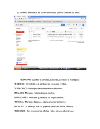 2) Identifica elementos del correo electrónico (definir cada uno de ellas). 
REDACTAR: Significa lo pensado, sucedido, acordado o investigado. 
RECIBIDOS: El recibido es la cantidad de mensajes revidas. 
DESTACADOS: Mensajes que sobresalen en el correo 
ENVIADOS: Mensajes redactados aun destino. 
BORRADORES: Mensajes guardados sin ningún destino. 
PRINCIPAL: Mensajes llegados, página principal del correo. 
SOCIALES: Un mensaje, con un grupo de personas; varios destinos. 
PROCIONES: Son promociones, ofertas y otros correos electrónicos. 
 