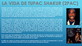 también conocido como 2Pac o simplemente Tupac, fue un rapero estadounidense, considerado como
el artista de su género con mayor cantidad de discos vendidos de rap a nivel mundial. Vendió más de
100 millones de discos en todo el mundo hasta el año 2009, haciéndole uno de los raperos con mayores
ventas en el mundo. La revista Rolling Stone lo nombró como el 1° en su lista de los Mejores raperos de
Todos Los Tiempos. Sus letras se centran sobre todo en crecer alrededor de la violencia, la pobreza, los
abusos hacia la mujer, las dificultades de los barrios y mensajes de igualdad racial. Inicialmente, Shakur
estuvo de gira y era bailarín de apoyo del grupo de hip-hop alternativo Digital Underground.
Tupac se convirtió en el blanco de demandas y problemas legales. Recibió cinco disparos y fue robado
en el vestíbulo de un estudio de grabación de la Productora Bad Boy Records en Nueva York. Tras ello,
Shakur comenzó a sospechar que otras figuras en la industria del rap tenían conocimiento del previo
incidente y que no le advirtieron, por el cual la controversia de este tema contribuyó a que se
desencadenara la rivalidad entre las costas Este y Oeste de los Estados Unidos. Posteriormente, Tupac
fue condenado por agresión sexual, sentenciado entre un año y medio y cuatro años y medio de
prisión. Tras cumplir ocho meses, el consejero delegado de Death Row Records, Marion "Suge" Knight,
pagó la fianza y el rapero fue liberado de prisión. A cambio de la ayuda económica de Suge, Tupac
accedió a grabar tres álbumes bajo el sello de Death Row. Finalmente, se demostró la inocencia de
Shakur sobre los hechos anteriores.
En la noche del 7 de septiembre de 1996, sufrió tres heridas de bala en un tiroteo desde un coche en el
área metropolitana de Las Vegas, en Nevada. Murió seis días después de insuficiencia respiratoria y
paro cardíaco en el Centro Médico Universitario de Las Vegas.
En 2003, fue votado en primera posición por los telespectadores en el "MTV's 22 Greatest MCs" y al año
siguiente, la revista Vibe le denominó como el mejor rapero de todos los tiempos
 