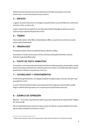 4
RamónFortuna comienzaunanuevavidadespuésde haberprovocado,entre otras
desventuras, lamuerte de dospersonasyunperro.
3.- ESPACIO
-Lugares:laacción transcurre en el colegio,lacasade Román,lacasa de Marcelo,el centro de
menores,el bar, unchino,etc.
La gran mayoría de losespaciossoncerradosperotambiénhayalgunosabiertoscomola
colinaa la que va Ramóndespuésdel crimen.
4.- TIEMPO
Está narrado sobre el año 2005, las Navidadesde 2005, y la accióndura entre tresy cuatro
meses,aproximadamente.
5.- PERSONAJES1
Principales:Ramón,Gloria,lamadre de Ramón,Marcelo,Aníbal.
Secundarios:Vicente,Jaime,Sara,el Chino,el fantasmadel padre de Ramón,lasEche,
Valentín,el gordode Minessota.
6.- PUNTO DE VISTA NARRATIVO
El narrador esomniscientedurante todalahistoriaylosabemosporque,porejemplo,cuando
Gloriase disculpaconRamónpor ocultarle quiénerasumadre,el narradordice todo loque le
gustaría decira Ramón, loque pensó,sintió,etc.
7.- VOCABULARIO Y CONOCIMIENTOS
El librotiene,generalmente,unlenguaje coloquial conalgunajerga,comopor ejemplo“tajo”
que significa“corte”.
Lo que el libropretende enseñaresque despuésde haceralgoque no pretendías,puedes
llegara cambiartanto que pasasa seruna personamuydistintade laque eras.
8.- EJEMPLO DE EXPRESIÓN
Marcelo: “-Túno tienesque decirleanadie loque viste odejaste de veraquellatarde”(Página
87, líneas19-20)
Me ha impactadoporque creoque se pasaun poco con Ramón,aunque tambiéntienerazón
porque debe protegerloylohace por su bien.
1 Habría que comentar cómo son los personajes y qué relación tienen con la historiaprincipal.
 