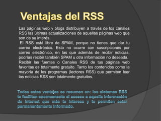 Ventajas del RSSLas páginas web y blogs distribuyen a través de los canales RSS las últimas actualizaciones de aquellas páginas web que son de su interés. El RSS está libre de SPAM, porque no tienes que dar tu correo electrónico. Esto no ocurre con suscripciones por correo electrónico, en las que además de recibir noticias, podrías recibir también SPAM u otra información no deseada.Recibir las fuentes o Canales RSS de tus páginas web favoritas es totalmente gratuito. Tanto los contenidos como la mayoría de los programas (lectores RSS) que permiten leer las noticias RSS son totalmente gratuitos.Todas estas ventajas se resumen en: los sistemas RSS te facilitan enormemente el acceso a aquella información de internet que más te interesa y te permiten estar permanentemente informado.