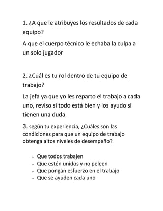 1. ¿A que le atribuyes los resultados de cada
equipo?
A que el cuerpo técnico le echaba la culpa a
un solo jugador


2. ¿Cuál es tu rol dentro de tu equipo de
trabajo?
La jefa ya que yo les reparto el trabajo a cada
uno, reviso si todo está bien y los ayudo si
tienen una duda.
3. según tu experiencia, ¿Cuáles son las
condiciones para que un equipo de trabajo
obtenga altos niveles de desempeño?

     Que todos trabajen
     Que estén unidos y no peleen
     Que pongan esfuerzo en el trabajo
     Que se ayuden cada uno
 