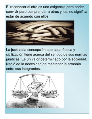 El reconocer al otro es una exigencia para poder
convivir pero comprender a otros y los, no significa
estar de acuerdo con ellos




La justiciala concepción que cada época y
civilización tiene acerca del sentido de sus normas
jurídicas. Es un valor determinado por la sociedad.
Nació de la necesidad de mantener la armonía
entre sus integrantes.
 