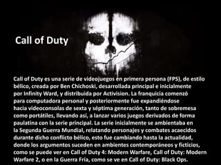 Call of Duty

Call of Duty es una serie de videojuegos en primera persona (FPS), de estilo
bélico, creada por Ben Chichosk...