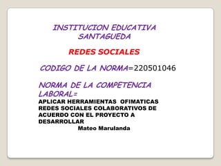 INSTITUCION EDUCATIVA
        SANTAGUEDA
       REDES SOCIALES

CODIGO DE LA NORMA=220501046

NORMA DE LA COMPETENCIA
LABORAL=
APLICAR HERRAMIENTAS OFIMATICAS
REDES SOCIALES COLABORATIVOS DE
ACUERDO CON EL PROYECTO A
DESARROLLAR
          Mateo Marulanda
 