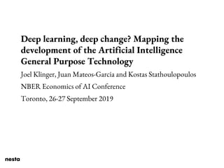 Deep learning, deep change? Mapping the
development of the Artificial Intelligence
General Purpose Technology
Joel Klinger, Juan Mateos-Garcia and Kostas Stathoulopoulos
NBER Economics of AI Conference
Toronto, 26-27 September 2019
 