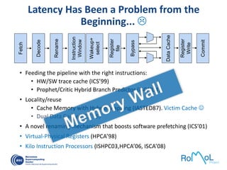 Latency Has Been a Problem from the
Beginning... 
• Feeding the pipeline with the right instructions:
• HW/SW trace cache (ICS’99)
• Prophet/Critic Hybrid Branch Predictor (ISCA’04)
• Locality/reuse
• Cache Memory with Hybrid Mapping (IASTED87). Victim Cache 
• Dual Data Cache (ICS¨95)
• A novel renaming mechanism that boosts software prefetching (ICS’01)
• Virtual-Physical Registers (HPCA’98)
• Kilo Instruction Processors (ISHPC03,HPCA’06, ISCA’08)
Fetch
Decode
Rename
Instruction
Window
Wakeup+
select
Register
file
Bypass
DataCache
Register
Write
Commit
 