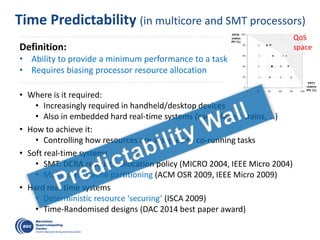 Time Predictability (in multicore and SMT processors)
• Where is it required:
• Increasingly required in handheld/desktop devices
• Also in embedded hard real-time systems (cars, planes, trains, …)
• How to achieve it:
• Controlling how resources are assigned to co-running tasks
• Soft real-time systems
• SMT: DCRA resource allocation policy (MICRO 2004, IEEE Micro 2004)
• Multicores: Cache partitioning (ACM OSR 2009, IEEE Micro 2009)
• Hard real-time systems
• Deterministic resource ‘securing’ (ISCA 2009)
• Time-Randomised designs (DAC 2014 best paper award)
QoS
spaceDefinition:
• Ability to provide a minimum performance to a task
• Requires biasing processor resource allocation
 
