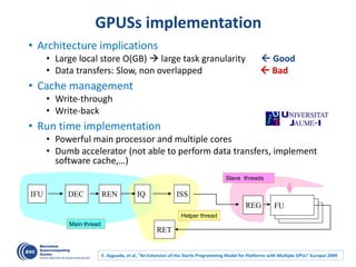 GPUSs implementation
• Architecture implications
• Large local store O(GB)  large task granularity  Good
• Data transfers: Slow, non overlapped  Bad
• Cache management
• Write-through
• Write-back
• Run time implementation
• Powerful main processor and multiple cores
• Dumb accelerator (not able to perform data transfers, implement
software cache,…)
Slave threads
FUFUFU
Helper thread
IFU
REG
ISSIQRENDEC
RET
Main thread
E. Ayguade, et al, “An Extension of the StarSs Programming Model for Platforms with Multiple GPUs” Europar 2009
 