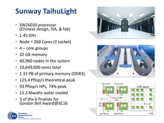 Sunway TaihuLight
• SW26010 processor
(Chinese design, ISA, & fab)
• 1.45 GHz
• Node = 260 Cores (1 socket)
• 4 – core groups
• 32 GB memory
• 40,960 nodes in the system
• 10,649,600 cores total
• 1.31 PB of primary memory (DDR3).
• 125.4 Pflop/s theoretical peak
• 93 Pflop/s HPL, 74% peak
• 15.3 Mwatts water cooled
• 3 of the 6 finalists for
Gordon Bell Award@SC16
 