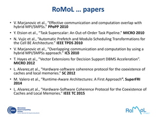 RoMoL … papers
• V. Marjanovic et al., “Effective communication and computation overlap with
hybrid MPI/SMPSs.” PPoPP 2010
• Y. Etsion et al., “Task Superscalar: An Out-of-Order Task Pipeline.” MICRO 2010
• N. Vujic et al., “Automatic Prefetch and Modulo Scheduling Transformations for
the Cell BE Architecture.” IEEE TPDS 2010
• V. Marjanovic et al., “Overlapping communication and computation by using a
hybrid MPI/SMPSs approach.” ICS 2010
• T. Hayes et al., “Vector Extensions for Decision Support DBMS Acceleration”.
MICRO 2012
• L. Alvarez,et al., “Hardware-software coherence protocol for the coexistence of
caches and local memories.” SC 2012
• M. Valero et al., “Runtime-Aware Architectures: A First Approach”. SuperFRI
2014
• L. Alvarez,et al., “Hardware-Software Coherence Protocol for the Coexistence of
Caches and Local Memories.” IEEE TC 2015
 