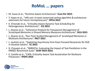 RoMoL … papers
• M. Casas et al., “Runtime-Aware Architectures”. Euro-Par 2015.
• T. Hayes et al., “VSR sort: A novel vectorised sorting algorithm & architecture
extensions for future microprocessors”. HPCA 2015
• K. Chronaki et al., “Criticality-Aware Dynamic Task Schedulling for
Heterogeneous Architectures”. ICS 2015
• L. Alvarez et al., “Coherence Protocol for Transparent Management of
Scratchpad Memories in Shared Memory Manycore Architectures”. ISCA 2015
• L. Alvarez et al., “Run-Time Guided Management of Scratchpad Memories in
Multicore Architectures”. PACT 2015
• L. Jaulmes et al., “Exploiting Asycnhrony from Exact Forward Recoveries for DUE
in Iterative Solvers”. SC 2015
• D. Chasapis et al., “PARSECSs: Evaluating the Impact of Task Parallelism in the
PARSEC Benchmark Suite.” ACM TACO 2016.
• E. Castillo et al., “CATA: Criticality Aware Task Acceleration for Multicore
Processors.” IPDPS 2016
 