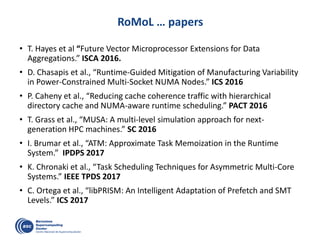 RoMoL … papers
• T. Hayes et al “Future Vector Microprocessor Extensions for Data
Aggregations.” ISCA 2016.
• D. Chasapis et al., “Runtime-Guided Mitigation of Manufacturing Variability
in Power-Constrained Multi-Socket NUMA Nodes.” ICS 2016
• P. Caheny et al., “Reducing cache coherence traffic with hierarchical
directory cache and NUMA-aware runtime scheduling.” PACT 2016
• T. Grass et al., “MUSA: A multi-level simulation approach for next-
generation HPC machines.” SC 2016
• I. Brumar et al., “ATM: Approximate Task Memoization in the Runtime
System.” IPDPS 2017
• K. Chronaki et al., “Task Scheduling Techniques for Asymmetric Multi-Core
Systems.” IEEE TPDS 2017
• C. Ortega et al., “libPRISM: An Intelligent Adaptation of Prefetch and SMT
Levels.” ICS 2017
 