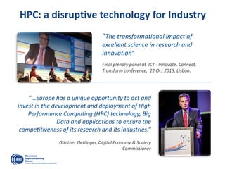 HPC: a disruptive technology for Industry
“…Europe has a unique opportunity to act and
invest in the development and deployment of High
Performance Computing (HPC) technology, Big
Data and applications to ensure the
competitiveness of its research and its industries.”
Günther Oettinger, Digital Economy & Society
Commissioner
“The transformational impact of
excellent science in research and
innovation”
Final plenary panel at ICT - Innovate, Connect,
Transform conference, 22 Oct 2015, Lisbon.
 