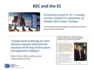 BSC and the EC
“Europe needs to develop an entire
domestic exascale stack from the
processor all the way to the system
and application software“
Mateo Valero, Director of Barcelona
Supercomputing Center
Final plenary panel at ICT - Innovate,
Connect, Transfor”m conference, 22
October 2015 Lisbon, Portugal.
the transformational impact of excellent science in
research and innovation
 