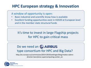 Do we need an
type consortium for HPC and Big Data?
A window of opportunity is open:
• Basic industrial and scientific know-how is available
• Excellent funding opportunities exist in H2020 at European level
and in the member state structural funds
It’s time to invest in large Flagship projects
for HPC to gain critical mass
HPC European strategy & Innovation
http://ec.europa.eu/commission/2014-2019/oettinger/blog/mateo-valero-
director-barcelona-supercomputing-center_en
 