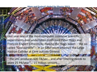 Higgs and Englert’s Nobel for Physics 2013
Last year one of the most computer-intensive scientific
experiments ever undertaken confirmed Peter Higgs and
François Englert’s theory by making the Higgs boson – the so-
called “God particle” – in an $8bn atom smasher, the Large
Hadron Collider at Cern outside Geneva.
“ the LHC produces 600 TB/sec… and after filtering needs to
store 25 PB/year”… 15 million sensors….
 