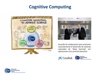 Cognitive Computing
Acuerdo de colaboración para promover
conjuntamente el desarrollo de sistemas
avanzados de “deep learning” con
aplicaciones a los servicios bancarios
 