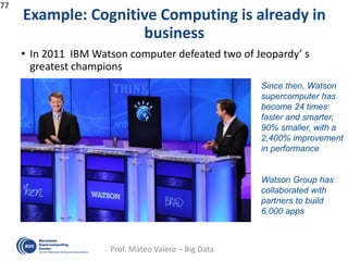 Example: Cognitive Computing is already in
business
• In 2011 IBM Watson computer defeated two of Jeopardy’ s
greatest champions
77
Prof. Mateo Valero – Big Data
Since then, Watson
supercomputer has
become 24 times
faster and smarter,
90% smaller, with a
2,400% improvement
in performance
Watson Group has
collaborated with
partners to build
6,000 apps
 