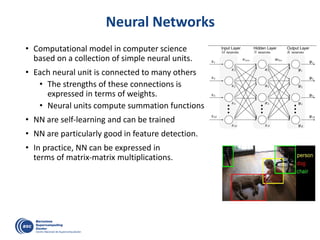 Neural Networks
• Computational model in computer science
based on a collection of simple neural units.
• Each neural unit is connected to many others
• The strengths of these connections is
expressed in terms of weights.
• Neural units compute summation functions
• NN are self-learning and can be trained
• NN are particularly good in feature detection.
• In practice, NN can be expressed in
terms of matrix-matrix multiplications.
 