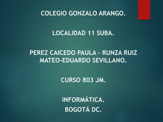 COLEGIO GONZALO ARANGO.
LOCALIDAD 11 SUBA.
PEREZ CAICEDO PAULA – RUNZA RUIZ
MATEO-EDUARDO SEVILLANO.
CURSO 803 JM.
INFORMÁTICA.
BOGOTÁ DC.
 