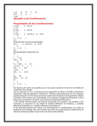 = 10   9   8   7   6!
6! 4   3   2   1
= 210
Ejemplo 2.96 Combinatoria.
Propiedades de las Combinatorias
1. ∀n ∈   ∪ {0} nn
[ = 1]
2. ∀n ∈   ∪ {0} n0
[ = 1]
3. ∀n ∈   ∪ {0} ∀(1 ≤ i ≤ n) ni
  n
i − 1 = n   1
i [ ]
Demostración de la tercera propiedad.
∀n ∈   ∪ {0} ∀(1 ≤ i ≤ n) ni
  n
i − 1 = n   1
i [ ]
Esta propiedad se demuestra así:
ni
  n
i − 1 = n!
i! (n − i)!
  n!
(i − 1)!(n − i   1)!
= n! [ n − i   1   i
i!(n − i   1)! ]
= n! n   1
i!(n − i   1)! [ ]
=
(n   1)!
i!((n   1) − i)!
ni
  n
i − 1 = n   1
i
Las técnicas de conteo son aquellas que se usan para enumerar eventos no tan fáciles de
cuantificar. Por ejemplo:
▪ En un aula hay 15, 20 y 18 alumnos de las Ingenierías de Minas y Petróleo, Industrial y
Electrónica. Bajo las siguientes condiciones, ¿Cuántas representaciones de once alumnos
pueden formarse? a) Si se desea que éstas consten sólo de alumnos de Ingeniería en Minas
y Petróleo. b) Si se desea que el presidente sea un alumno de Ingeniería Industrial. c) Si se
desea que el presidente y tesorero sean alumnos de Ingeniería Electrónica.
▪ ¿De cuántas maneras puede una persona seleccionar una lavadora, una batidora y dos
licuadoras, si encuentra en una tienda 8 modelos diferentes de lavadoras, 5 modelos
diferentes de batidoras y 7 modelos diferentes de licuadoras?
Se les denomina técnicas de conteo a las permutaciones y combinaciones, las cuales se
explicarán más adelante. Hay que destacar que éstas nos proporcionan la información de
todas las maneras posibles en que ocurre un evento determinado.
 