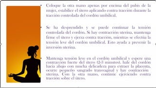 •   Coloque la otra mano apenas por encima del pubis de la
    mujer, estabilice el útero aplicando contra tracción durante la
    tracción controlada del cordón umbilical.

•   Se ha desprendido y se puede continuar la tensión
    controlada del cordón. Si hay contracción uterina, mantenga
    firme el útero y ejerza contra tracción, mientras se efectúa la
    tensión leve del cordón umbilical. Esto ayuda a prevenir la
    inversión uterina.

•   Mantenga tensión leve en el cordón umbilical y espere una
    contracción fuerte del útero (2-3 minutos). hale del cordón
    hacia abajo con mucha delicadeza para extraer la placenta,
    ocurre pequeño sangrado transvaginal y hay contracción
    uterina. Con la otra mano, continúe ejerciendo contra
    tracción sobre el útero.
 