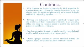 Continua…
•    Si la placenta no desciende después de 30-40 segundos de
    tracción controlada del cordón umbilical (es decir, si no hay
    ningún signo de separación placentaria), no continúe halando
    del cordón y efectúe lo siguiente:

•    Sostenga con delicadeza el cordón umbilical y espere hasta
    que el útero esté bien contraído nuevamente. Si es necesario,
    utilice una pinza de ojo para pinzar el cordón más cerca del
    perineo a medida que se alargue.

•    Con la contracción siguiente, repita la tracción controlada del
    cordón umbilical, manteniendo la contra tracción.

•    Nunca aplique tracción al cordón umbilical (halón) sin
    aplicarla (pujo) por encima del pubis con la otra mano
 