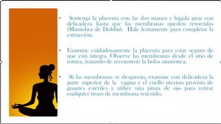 •    Sostenga la placenta con las dos manos y hágala girar con
    delicadeza hasta que las membranas queden retorcidas
    (Maniobra de Dublín). Hale lentamente para completar la
    extracción.

• Examine cuidadosamente la placenta para estar seguro de
  que está íntegra. Observe las membranas desde el sitio de
  rotura, tratando de reconstruir la bolsa amniótica.

•    Si las membranas se desgarran, examine con delicadeza la
    parte superior de la vagina y el cuello uterino provisto de
    guantes estériles y utilice una pinza de ojo para retirar
    cualquier trozo de membrana retenido.
 