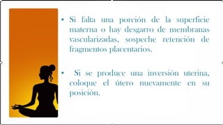 • Si falta una porción de la superficie
  materna o hay desgarro de membranas
  vascularizadas, sospeche retención de
  fragmentos placentarios.

•    Si se produce una inversión uterina,
    coloque el útero nuevamente en su
    posición.
 