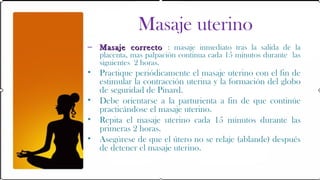 Masaje uterino
– Masaje correcto : masaje inmediato tras la salida de la
  placenta, mas palpación continua cada 15 minutos durante las
  siguientes 2 horas.
•   Practique periódicamente el masaje uterino con el fin de
    estimular la contracción uterina y la formación del globo
    de seguridad de Pinard.
•   Debe orientarse a la parturienta a fin de que continúe
    practicándose el masaje uterino.
•   Repita el masaje uterino cada 15 minutos durante las
    primeras 2 horas.
•   Asegúrese de que el útero no se relaje (ablande) después
    de detener el masaje uterino.
 