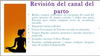 Revisión del canal del
                     partoexcepción del canal del
• Realice examen sistemático sin
    parto, provisto de guantes estériles y utilice una pinza
    Forester para retirar cualquier trozo de membrana
    retenida.
•   Segmento uterino inferior.
•   Cérvix: Con pinzas de Forester en toda su extensión.
•   Vagina: Paredes anterior, posterior y laterales derecha e
    izquierda.
•   Genitales externos: Vulva y Periné.
•   Examine cuidadosamente y repare cualquier desgarro
    antes de realizar la Episiorrafia
 