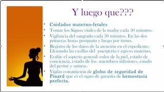 Y luego que???
• Cuidados materno-fetales
• Tomar los Signos vitales de la madre cada 30 minutos.
• Vigilancia del sangrado cada 30 minutos. En las dos
  primeras horas postparto y luego por turno.
• Registro de los datos de la atención en el expediente.
  Llenando las casillas del puerperio y egreso materno.
• Evalúe el aspecto general: color de la piel, estado de
  conciencia, estado de los miembros inferiores, estado
  del periné y suturas.
• Vigilar constitución de globo de seguridad de
  Pinard que es el signo de garantía de hemostasia
  perfecta.
 