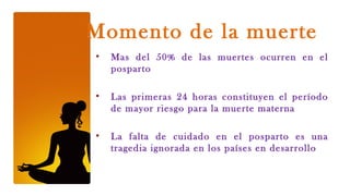 Momento de la muerte
•   Mas del 50% de las muertes ocurren en el
    posparto

•   Las primeras 24 horas constituyen el período
    de mayor riesgo para la muerte materna

•   La falta de cuidado en el posparto es una
    tragedia ignorada en los países en desarrollo
 
