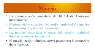Manejo
• La administración inmediata de 10 UI de Oxitocina
  intramuscular.
• El pinzamiento y sección del cordón umbilical durante los
  tres minutos después del nacimiento.
• La tensión controlada y suave del cordón umbilical
  durante la contracción uterina.
• El masaje uterino (fúndico suave) posterior a la extracción
  de la placenta.
 