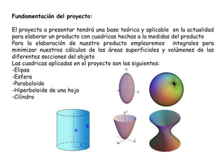 Fundamentación del proyecto:
El proyecto a presentar tendrá una base teórica y aplicable en la actualidad
para elaborar un producto con cuadricas hechas a la medidas del producto
Para la elaboración de nuestro producto emplearemos integrales para
minimizar nuestros cálculos de las áreas superficiales y volúmenes de las
diferentes secciones del objeto
Las cuadricas aplicadas en el proyecto son las siguientes:
-Elipse
-Esfera
-Paraboloide
-Hiperboloide de una hoja
-Cilindro
 