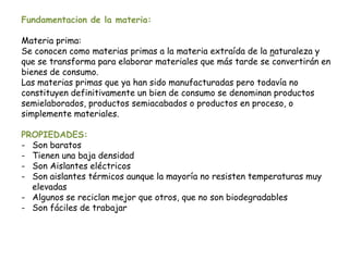 Fundamentacion de la materia:
Materia prima:
Se conocen como materias primas a la materia extraída de la naturaleza y
que se transforma para elaborar materiales que más tarde se convertirán en
bienes de consumo.
Las materias primas que ya han sido manufacturadas pero todavía no
constituyen definitivamente un bien de consumo se denominan productos
semielaborados, productos semiacabados o productos en proceso, o
simplemente materiales.
PROPIEDADES:
- Son baratos
- Tienen una baja densidad
- Son Aislantes eléctricos
- Son aislantes térmicos aunque la mayoría no resisten temperaturas muy
elevadas
- Algunos se reciclan mejor que otros, que no son biodegradables
- Son fáciles de trabajar
 