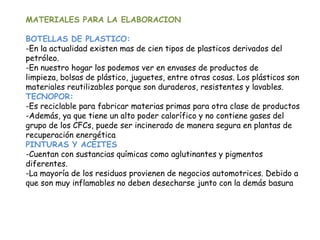 MATERIALES PARA LA ELABORACION
BOTELLAS DE PLASTICO:
-En la actualidad existen mas de cien tipos de plasticos derivados del
petróleo.
-En nuestro hogar los podemos ver en envases de productos de
limpieza, bolsas de plástico, juguetes, entre otras cosas. Los plásticos son
materiales reutilizables porque son duraderos, resistentes y lavables.
TECNOPOR:
-Es reciclable para fabricar materias primas para otra clase de productos
-Además, ya que tiene un alto poder calorífico y no contiene gases del
grupo de los CFCs, puede ser incinerado de manera segura en plantas de
recuperación energética
PINTURAS Y ACEITES
-Cuentan con sustancias químicas como aglutinantes y pigmentos
diferentes.
-La mayoría de los residuos provienen de negocios automotrices. Debido a
que son muy inflamables no deben desecharse junto con la demás basura
 