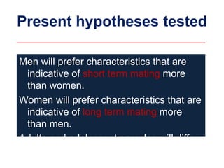 Present hypotheses tested
Men will prefer characteristics that are
indicative of short term mating more
than women.
Women will prefer characteristics that are
indicative of long term mating more
than men.
Adults and adolescent samples will differ
in some characteristics that maybe due
to their life history.
 