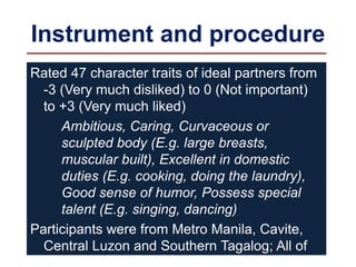 Instrument and procedure
Rated 47 character traits of ideal partners from
-3 (Very much disliked) to 0 (Not important)
to +3 (Very much liked)
Ambitious, Caring, Curvaceous or
sculpted body (E.g. large breasts,
muscular built), Excellent in domestic
duties (E.g. cooking, doing the laundry),
Good sense of humor, Possess special
talent (E.g. singing, dancing)
Participants were from Metro Manila, Cavite,
Central Luzon and Southern Tagalog; All of
them were either in college or finished a
 