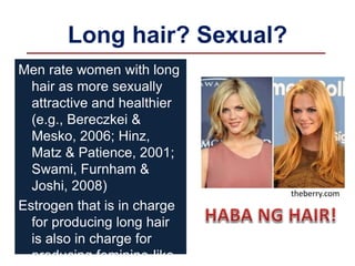 Long hair? Sexual?
Men rate women with long
hair as more sexually
attractive and healthier
(e.g., Bereczkei &
Mesko, 2006; Hinz,
Matz & Patience, 2001;
Swami, Furnham &
Joshi, 2008)
Estrogen that is in charge
for producing long hair
is also in charge for
producing feminine-like
theberry.com
 