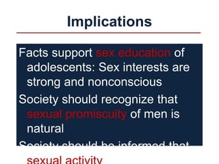 Implications
Facts support sex education of
adolescents: Sex interests are
strong and nonconscious
Society should recognize that
sexual promiscuity of men is
natural
Society should be informed that
 