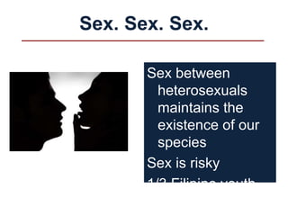 Sex. Sex. Sex.
Sex between
heterosexuals
maintains the
existence of our
species
Sex is risky
1/3 Filipino youth
engage in sex
 